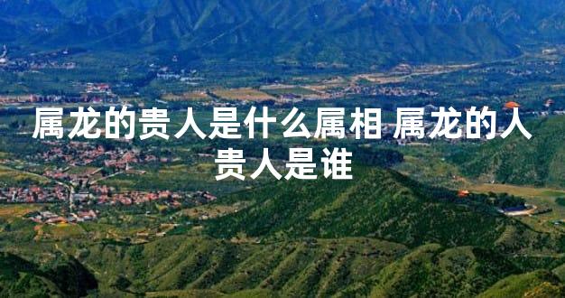 属龙的贵人是什么属相 属龙的人贵人是谁